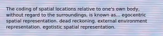 The coding of spatial locations relative to one's own body, without regard to the surroundings, is known as... egocentric spatial representation. dead reckoning. external environment representation. egotistic spatial representation.