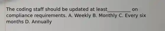 The coding staff should be updated at least__________ on compliance requirements. A. Weekly B. Monthly C. Every six months D. Annually