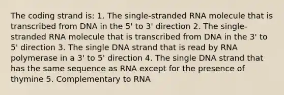 The coding strand is: 1. The single-stranded RNA molecule that is transcribed from DNA in the 5' to 3' direction 2. The single-stranded RNA molecule that is transcribed from DNA in the 3' to 5' direction 3. The single DNA strand that is read by RNA polymerase in a 3' to 5' direction 4. The single DNA strand that has the same sequence as RNA except for the presence of thymine 5. Complementary to RNA