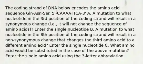 The coding strand of DNA below encodes the amino acid sequence Gln-Asn-Ser. 5'-CAAAATTCA-3' A. A mutation to what nucleotide in the 3rd position of the coding strand will result in a synonymous change (i.e., it will not change the sequence of amino acids)? Enter the single nucleotide B. A mutation to what nucleotide in the 8th position of the coding strand will result in a non-synonymous change that changes the third amino acid to a different amino acid? Enter the single nucleotide C. What amino acid would be substituted in the case of the above mutation? Enter the single amino acid using the 3-letter abbreviation