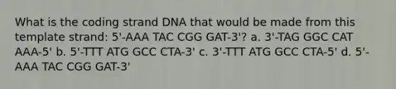 What is the coding strand DNA that would be made from this template strand: 5'-AAA TAC CGG GAT-3'? a. 3'-TAG GGC CAT AAA-5' b. 5'-TTT ATG GCC CTA-3' c. 3'-TTT ATG GCC CTA-5' d. 5'-AAA TAC CGG GAT-3'