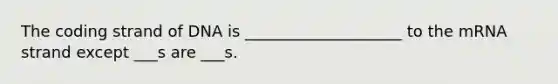 The coding strand of DNA is ____________________ to the mRNA strand except ___s are ___s.