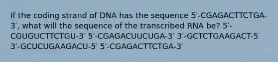 If the coding strand of DNA has the sequence 5′-CGAGACTTCTGA-3′, what will the sequence of the transcribed RNA be? 5′-CGUGUCTTCTGU-3′ 5′-CGAGACUUCUGA-3′ 3′-GCTCTGAAGACT-5′ 3′-GCUCUGAAGACU-5′ 5′-CGAGACTTCTGA-3′