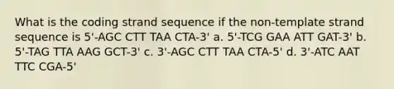 What is the coding strand sequence if the non-template strand sequence is 5'-AGC CTT TAA CTA-3' a. 5'-TCG GAA ATT GAT-3' b. 5'-TAG TTA AAG GCT-3' c. 3'-AGC CTT TAA CTA-5' d. 3'-ATC AAT TTC CGA-5'