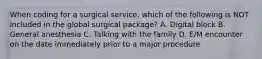 When coding for a surgical service, which of the following is NOT included in the global surgical package? A. Digital block B. General anesthesia C. Talking with the family D. E/M encounter on the date immediately prior to a major procedure