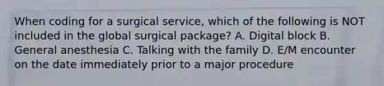 When coding for a surgical service, which of the following is NOT included in the global surgical package? A. Digital block B. General anesthesia C. Talking with the family D. E/M encounter on the date immediately prior to a major procedure