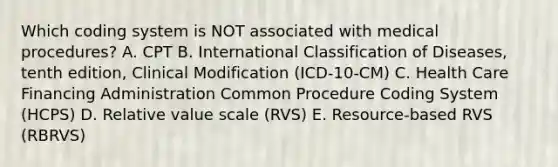 Which coding system is NOT associated with medical procedures? A. CPT B. International Classification of Diseases, tenth edition, Clinical Modification (ICD-10-CM) C. Health Care Financing Administration Common Procedure Coding System (HCPS) D. Relative value scale (RVS) E. Resource-based RVS (RBRVS)