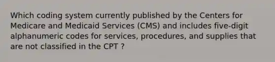 Which coding system currently published by the Centers for Medicare and Medicaid Services (CMS) and includes five-digit alphanumeric codes for services, procedures, and supplies that are not classified in the CPT ?