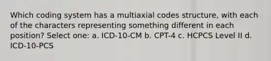 Which coding system has a multiaxial codes structure, with each of the characters representing something different in each position? Select one: a. ICD-10-CM b. CPT-4 c. HCPCS Level II d. ICD-10-PCS