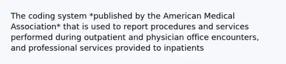 The coding system *published by the American Medical Association* that is used to report procedures and services performed during outpatient and physician office encounters, and professional services provided to inpatients