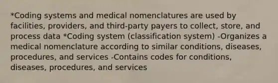 *Coding systems and medical nomenclatures are used by facilities, providers, and third-party payers to collect, store, and process data *Coding system (classification system) -Organizes a medical nomenclature according to similar conditions, diseases, procedures, and services -Contains codes for conditions, diseases, procedures, and services