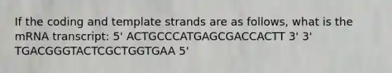 If the coding and template strands are as follows, what is the mRNA transcript: 5' ACTGCCCATGAGCGACCACTT 3' 3' TGACGGGTACTCGCTGGTGAA 5'