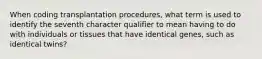 When coding transplantation procedures, what term is used to identify the seventh character qualifier to mean having to do with individuals or tissues that have identical genes, such as identical twins?