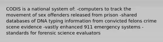 CODIS is a national system of: -computers to track the movement of sex offenders released from prison -shared databases of DNA typing information from convicted felons crime scene evidence -vastly enhanced 911 emergency systems -standards for forensic science evaluators