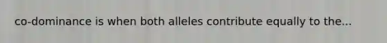co-dominance is when both alleles contribute equally to the...
