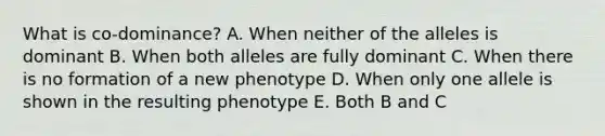 What is co-dominance? A. When neither of the alleles is dominant B. When both alleles are fully dominant C. When there is no formation of a new phenotype D. When only one allele is shown in the resulting phenotype E. Both B and C