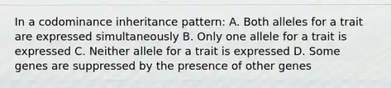 In a codominance inheritance pattern: A. Both alleles for a trait are expressed simultaneously B. Only one allele for a trait is expressed C. Neither allele for a trait is expressed D. Some genes are suppressed by the presence of other genes