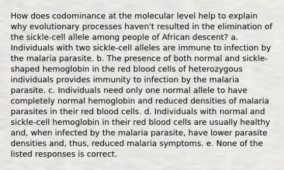 How does codominance at the molecular level help to explain why evolutionary processes haven't resulted in the elimination of the sickle-cell allele among people of African descent? a. Individuals with two sickle-cell alleles are immune to infection by the malaria parasite. b. The presence of both normal and sickle-shaped hemoglobin in the red blood cells of heterozygous individuals provides immunity to infection by the malaria parasite. c. Individuals need only one normal allele to have completely normal hemoglobin and reduced densities of malaria parasites in their red blood cells. d. Individuals with normal and sickle-cell hemoglobin in their red blood cells are usually healthy and, when infected by the malaria parasite, have lower parasite densities and, thus, reduced malaria symptoms. e. None of the listed responses is correct.