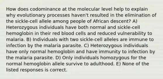 How does codominance at the molecular level help to explain why evolutionary processes haven't resulted in the elimination of the sickle-cell allele among people of African descent? A) Heterozygous individuals have both normal and sickle-cell hemoglobin in their red blood cells and reduced vulnerability to malaria. B) Individuals with two sickle-cell alleles are immune to infection by the malaria parasite. C) Heterozygous individuals have only normal hemoglobin and have immunity to infection by the malaria parasite. D) Only individuals homozygous for the normal hemoglobin allele survive to adulthood. E) None of the listed responses is correct.