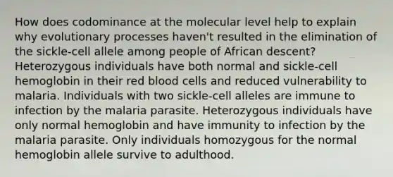 How does codominance at the molecular level help to explain why evolutionary processes haven't resulted in the elimination of the sickle-cell allele among people of African descent? Heterozygous individuals have both normal and sickle-cell hemoglobin in their red blood cells and reduced vulnerability to malaria. Individuals with two sickle-cell alleles are immune to infection by the malaria parasite. Heterozygous individuals have only normal hemoglobin and have immunity to infection by the malaria parasite. Only individuals homozygous for the normal hemoglobin allele survive to adulthood.