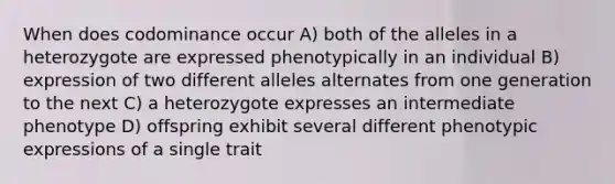 When does codominance occur A) both of the alleles in a heterozygote are expressed phenotypically in an individual B) expression of two different alleles alternates from one generation to the next C) a heterozygote expresses an intermediate phenotype D) offspring exhibit several different phenotypic expressions of a single trait