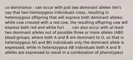 co-dominance - can occur with just two dominant alleles (let's say that two homozygous individuals cross, resulting in heterozygous offspring that will express both dominant alleles: white cow crossed with a red cow, the resulting offspring cow will express both red and white fur) . . . can also occur with at least two dominant alleles out of possible three or more alleles (ABO blood groups, where both A and B are dominant to O, so that in heterozygous AO and BO individuals only the dominant allele is expressed, while in heterozygous AB individuals both A and B alleles are expressed to result in a combination of phenotypes)