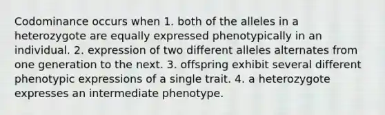 Codominance occurs when 1. both of the alleles in a heterozygote are equally expressed phenotypically in an individual. 2. expression of two different alleles alternates from one generation to the next. 3. offspring exhibit several different phenotypic expressions of a single trait. 4. a heterozygote expresses an intermediate phenotype.