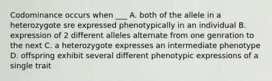 Codominance occurs when ___ A. both of the allele in a heterozygote sre expressed phenotypically in an individual B. expression of 2 different alleles alternate from one genration to the next C. a heterozygote expresses an intermediate phenotype D. offspring exhibit several different phenotypic expressions of a single trait