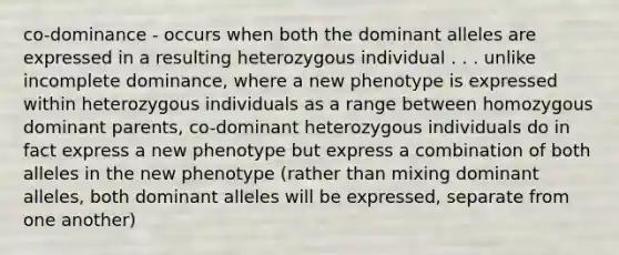 co-dominance - occurs when both the dominant alleles are expressed in a resulting heterozygous individual . . . unlike incomplete dominance, where a new phenotype is expressed within heterozygous individuals as a range between homozygous dominant parents, co-dominant heterozygous individuals do in fact express a new phenotype but express a combination of both alleles in the new phenotype (rather than mixing dominant alleles, both dominant alleles will be expressed, separate from one another)