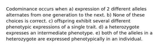 Codominance occurs when a) expression of 2 different alleles alternates from one generation to the next. b) None of these choices is correct. c) offspring exhibit several different phenotypic expressions of a single trait. d) a heterozygote expresses an intermediate phenotype. e) both of the alleles in a heterozygote are expressed phenotypically in an individual.