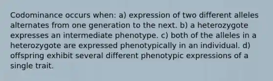 Codominance occurs when: a) expression of two different alleles alternates from one generation to the next. b) a heterozygote expresses an intermediate phenotype. c) both of the alleles in a heterozygote are expressed phenotypically in an individual. d) offspring exhibit several different phenotypic expressions of a single trait.