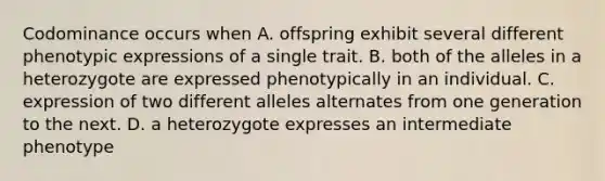 Codominance occurs when A. offspring exhibit several different phenotypic expressions of a single trait. B. both of the alleles in a heterozygote are expressed phenotypically in an individual. C. expression of two different alleles alternates from one generation to the next. D. a heterozygote expresses an intermediate phenotype