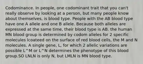 Codominance. In people, one codominant trait that you can't really observe by looking at a person, but many people know about themselves, is blood type. People with the AB blood type have one A allele and one B allele. Because both alleles are expressed at the same time, their blood type is AB. the human MN blood group is determined by codom alleles for 2 specific molecules lcoateed on the surface of red blood cells, the M and N molecules. A single gene, L, for which 2 allelic variations are possible L^M or L^N determines the phenotype of this blood group.SO LNLN is only N, but LMLN is MN blood type.