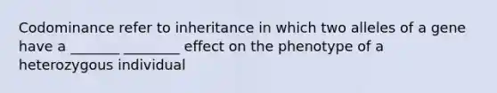 Codominance refer to inheritance in which two alleles of a gene have a _______ ________ effect on the phenotype of a heterozygous individual