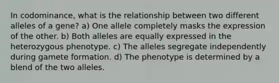 In codominance, what is the relationship between two different alleles of a gene? a) One allele completely masks the expression of the other. b) Both alleles are equally expressed in the heterozygous phenotype. c) The alleles segregate independently during gamete formation. d) The phenotype is determined by a blend of the two alleles.