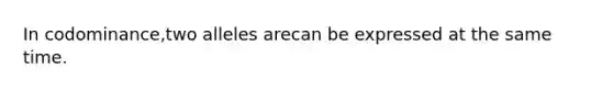 In codominance,two alleles arecan be expressed at the same time.