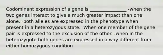 Codominant expression of a gene is ________________ -when the two genes interact to give a much greater impact than one alone. -both alleles are expressed in the phenotype when present in a heterozygous state. -When one member of the gene pair is expressed to the exclusion of the other. -when in the heterozygote both genes are expressed in a way different from either homozygous condition