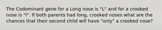 The Codominant gene for a Long nose is "L" and for a crooked nose is "l". If both parents had long, crooked noses what are the chances that their second child will have "only" a crooked nose?