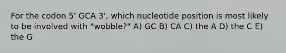 For the codon 5' GCA 3', which nucleotide position is most likely to be involved with "wobble?" A) GC B) CA C) the A D) the C E) the G