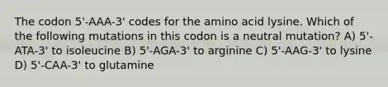 The codon 5'-AAA-3' codes for the amino acid lysine. Which of the following mutations in this codon is a neutral mutation? A) 5'-ATA-3' to isoleucine B) 5'-AGA-3' to arginine C) 5'-AAG-3' to lysine D) 5'-CAA-3' to glutamine