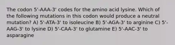 The codon 5'-AAA-3' codes for the amino acid lysine. Which of the following mutations in this codon would produce a neutral mutation? A) 5'-ATA-3' to isoleucine B) 5'-AGA-3' to arginine C) 5'-AAG-3' to lysine D) 5'-CAA-3' to glutamine E) 5'-AAC-3' to asparagine