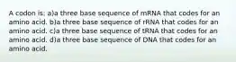 A codon is: a)a three base sequence of mRNA that codes for an amino acid. b)a three base sequence of rRNA that codes for an amino acid. c)a three base sequence of tRNA that codes for an amino acid. d)a three base sequence of DNA that codes for an amino acid.