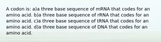 A codon is: a)a three base sequence of mRNA that codes for an amino acid. b)a three base sequence of rRNA that codes for an amino acid. c)a three base sequence of tRNA that codes for an amino acid. d)a three base sequence of DNA that codes for an amino acid.