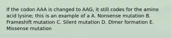 If the codon AAA is changed to AAG, it still codes for the amino acid lysine; this is an example of a A. Nonsense mutation B. Frameshift mutation C. Silent mutation D. Dimer formation E. Missense mutation