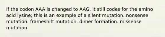 If the codon AAA is changed to AAG, it still codes for the amino acid lysine; this is an example of a silent mutation. nonsense mutation. frameshift mutation. dimer formation. missense mutation.