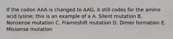 If the codon AAA is changed to AAG, it still codes for the amino acid lysine; this is an example of a A. Silent mutation B. Nonsense mutation C. Frameshift mutation D. Dimer formation E. Missense mutation