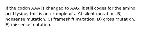 If the codon AAA is changed to AAG, it still codes for the amino acid lysine; this is an example of a A) silent mutation. B) nonsense mutation. C) frameshift mutation. D) gross mutation. E) missense mutation.