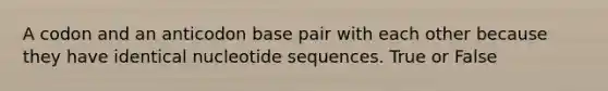 A codon and an anticodon base pair with each other because they have identical nucleotide sequences. True or False