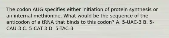 The codon AUG specifies either initiation of protein synthesis or an internal methionine. What would be the sequence of the anticodon of a tRNA that binds to this codon? A. 5-UAC-3 B. 5-CAU-3 C. 5-CAT-3 D. 5-TAC-3