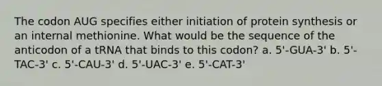 The codon AUG specifies either initiation of protein synthesis or an internal methionine. What would be the sequence of the anticodon of a tRNA that binds to this codon? a. 5'-GUA-3' b. 5'-TAC-3' c. 5'-CAU-3' d. 5'-UAC-3' e. 5'-CAT-3'